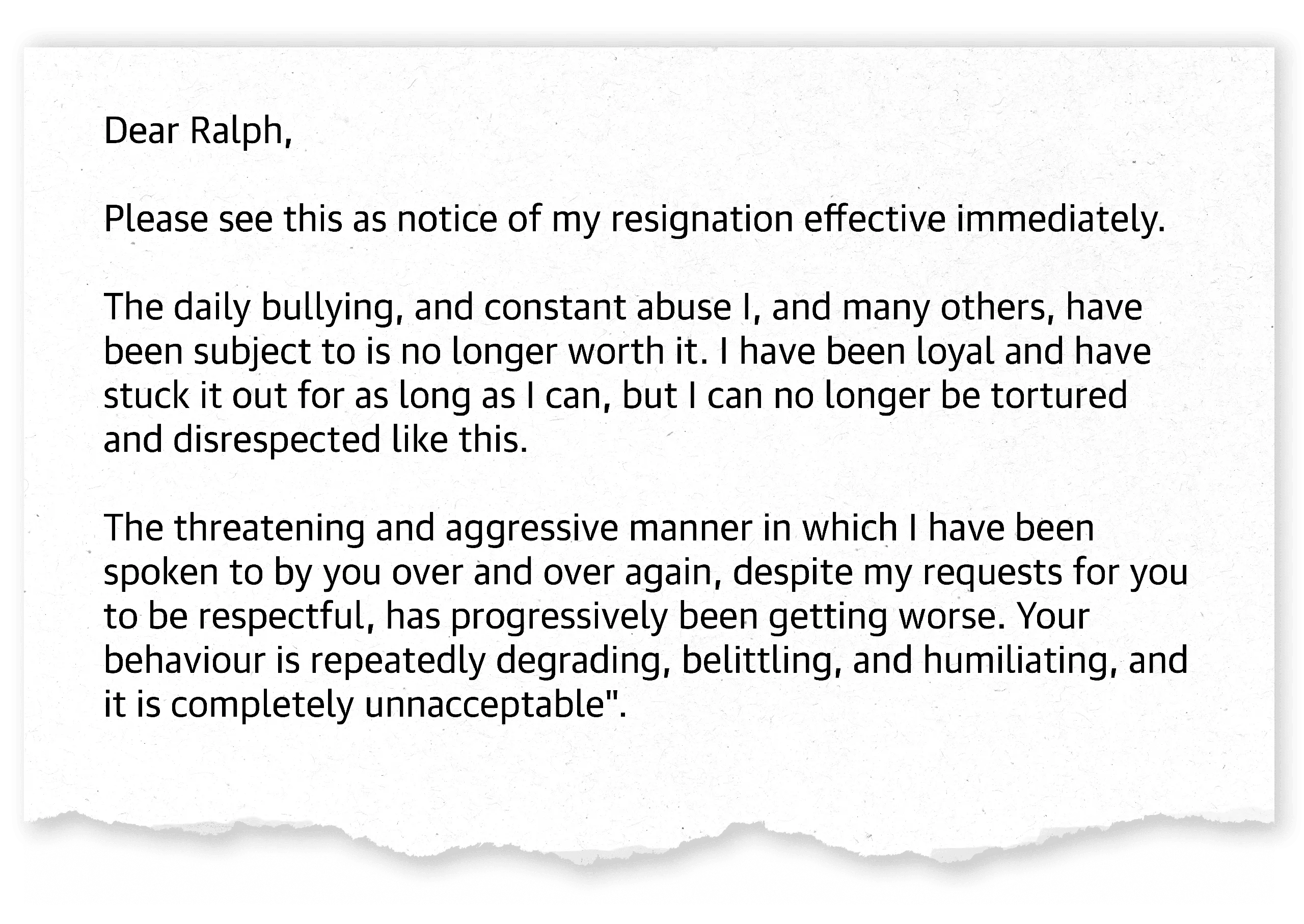 ‘Dear Ralph, Please see this as notice of my resignation effective immediately. The daily bullying, and constant abuse I, and many others, have been subject to is no longer worth it. I have been loyal and have stuck it out for as long as I can, but I can no longer be tortured and disrespected like this. The threatening and aggressive manner in which I have been spoken to by you over and over again, despite my resquests for you to be respectful, has progressively been getting worse. Your behaviour is repeatedly degrading, belittling, and humiliating, and it is completely unreasonable